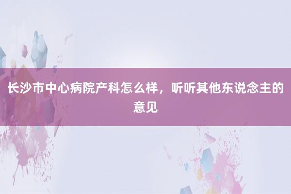 长沙市中心病院产科怎么样，听听其他东说念主的意见