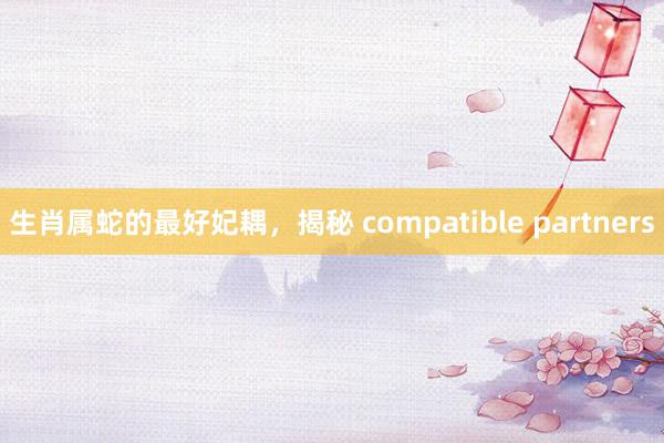 生肖属蛇的最好妃耦，揭秘 compatible partners